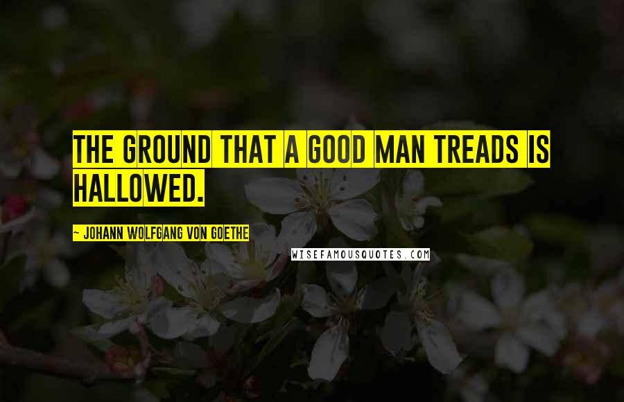 Johann Wolfgang Von Goethe Quotes: The ground that a good man treads is hallowed.