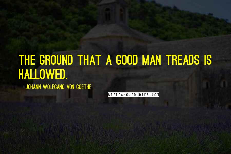 Johann Wolfgang Von Goethe Quotes: The ground that a good man treads is hallowed.