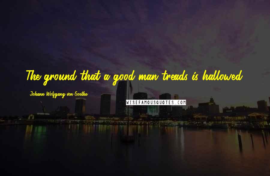 Johann Wolfgang Von Goethe Quotes: The ground that a good man treads is hallowed.
