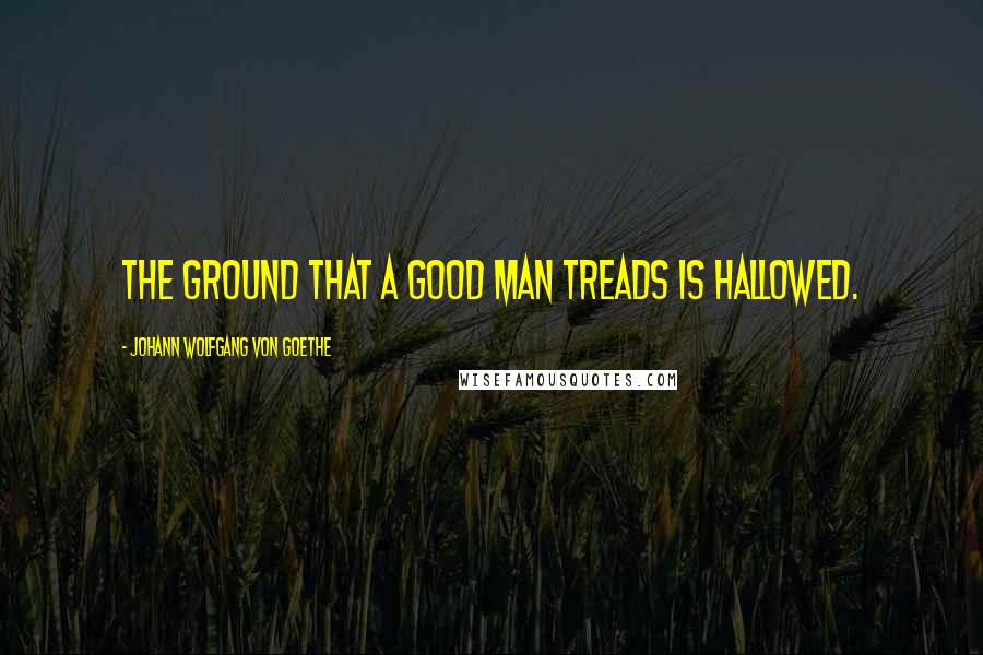 Johann Wolfgang Von Goethe Quotes: The ground that a good man treads is hallowed.