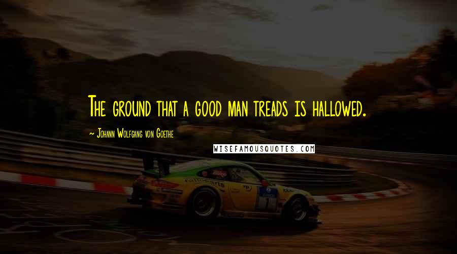 Johann Wolfgang Von Goethe Quotes: The ground that a good man treads is hallowed.