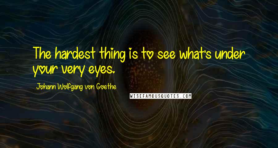 Johann Wolfgang Von Goethe Quotes: The hardest thing is to see what's under your very eyes.