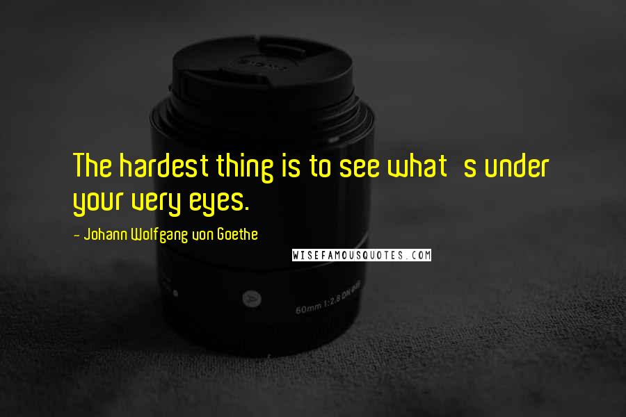 Johann Wolfgang Von Goethe Quotes: The hardest thing is to see what's under your very eyes.