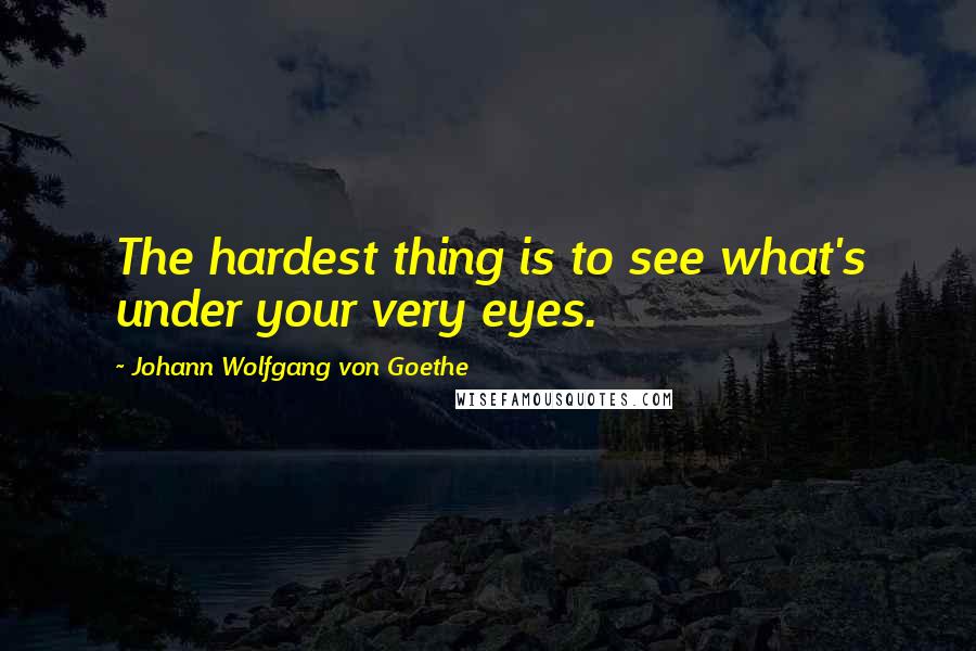 Johann Wolfgang Von Goethe Quotes: The hardest thing is to see what's under your very eyes.