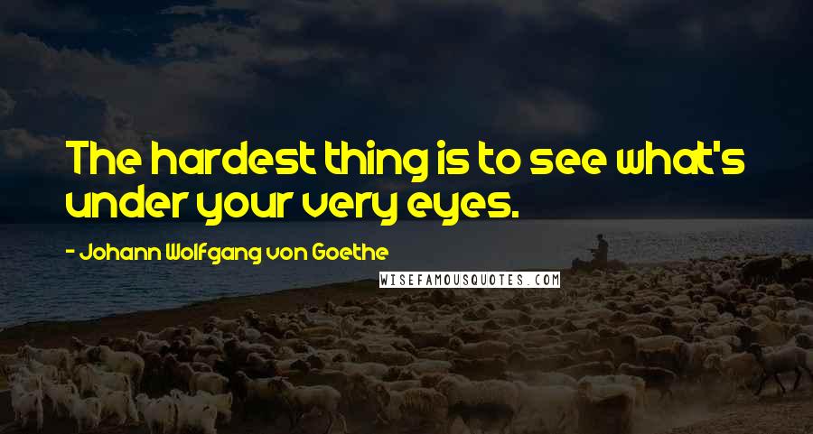 Johann Wolfgang Von Goethe Quotes: The hardest thing is to see what's under your very eyes.