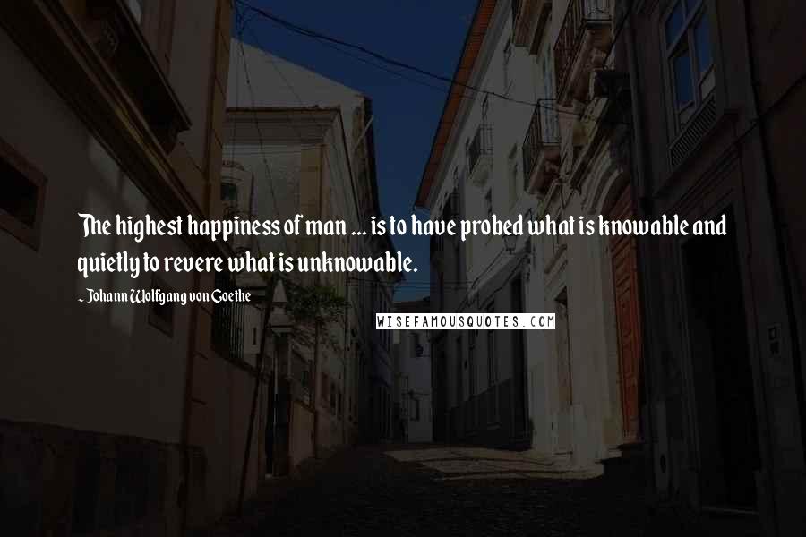 Johann Wolfgang Von Goethe Quotes: The highest happiness of man ... is to have probed what is knowable and quietly to revere what is unknowable.