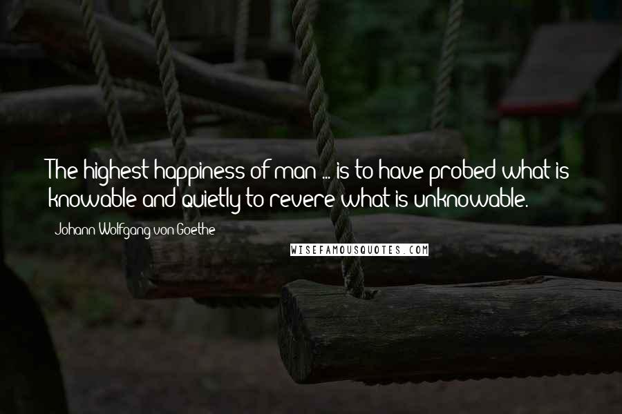 Johann Wolfgang Von Goethe Quotes: The highest happiness of man ... is to have probed what is knowable and quietly to revere what is unknowable.