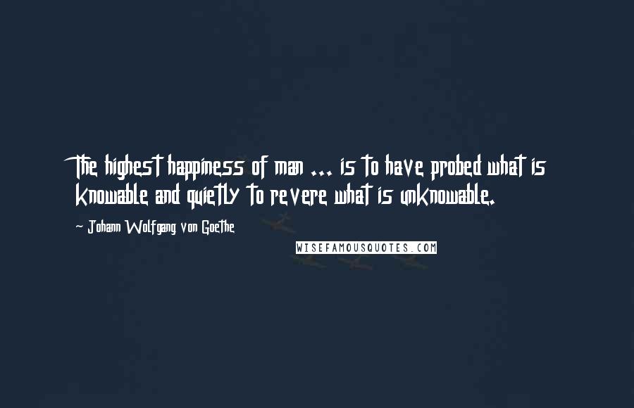 Johann Wolfgang Von Goethe Quotes: The highest happiness of man ... is to have probed what is knowable and quietly to revere what is unknowable.