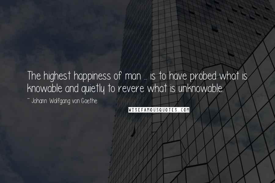 Johann Wolfgang Von Goethe Quotes: The highest happiness of man ... is to have probed what is knowable and quietly to revere what is unknowable.