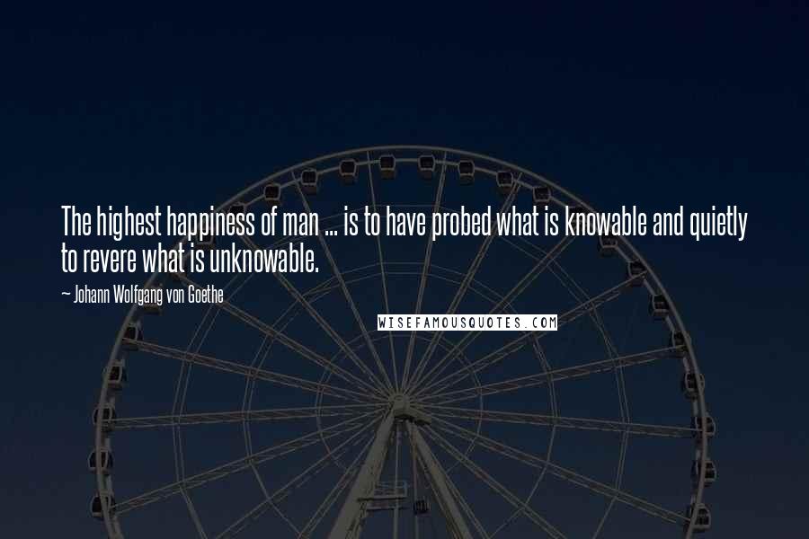 Johann Wolfgang Von Goethe Quotes: The highest happiness of man ... is to have probed what is knowable and quietly to revere what is unknowable.