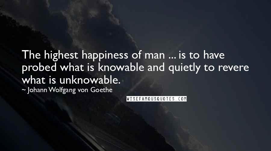 Johann Wolfgang Von Goethe Quotes: The highest happiness of man ... is to have probed what is knowable and quietly to revere what is unknowable.