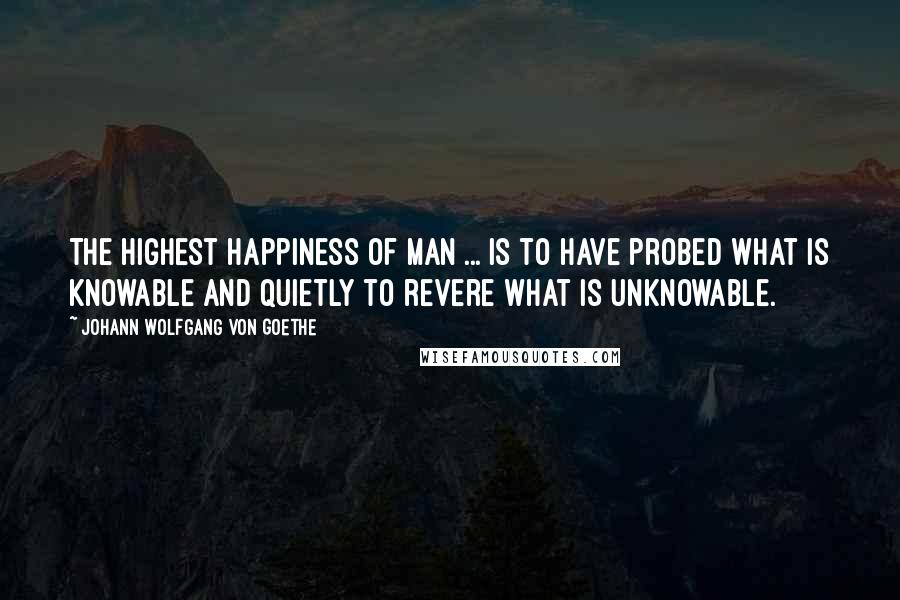 Johann Wolfgang Von Goethe Quotes: The highest happiness of man ... is to have probed what is knowable and quietly to revere what is unknowable.