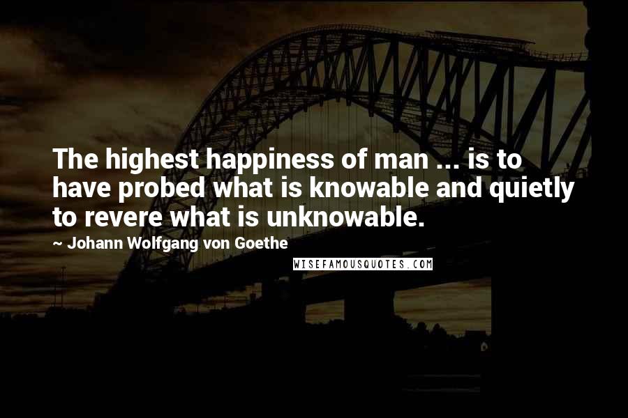 Johann Wolfgang Von Goethe Quotes: The highest happiness of man ... is to have probed what is knowable and quietly to revere what is unknowable.