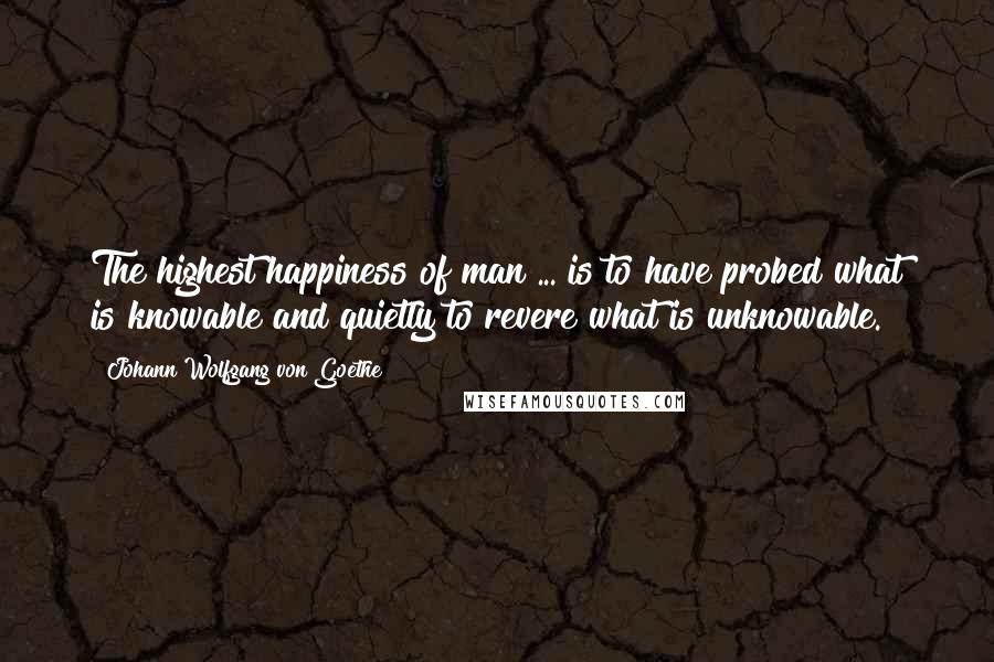 Johann Wolfgang Von Goethe Quotes: The highest happiness of man ... is to have probed what is knowable and quietly to revere what is unknowable.