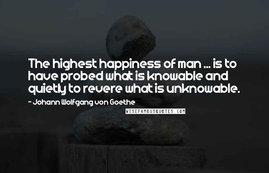 Johann Wolfgang Von Goethe Quotes: The highest happiness of man ... is to have probed what is knowable and quietly to revere what is unknowable.