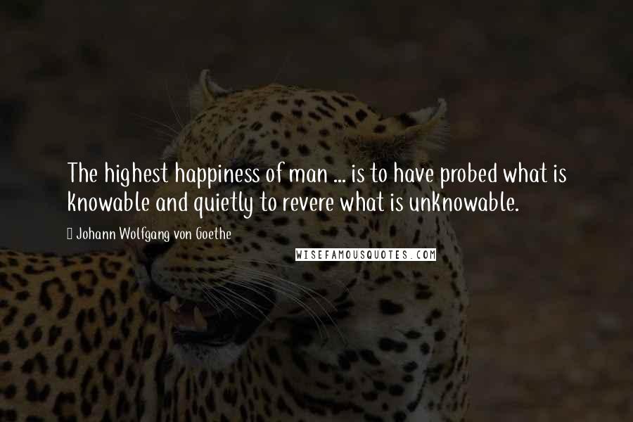 Johann Wolfgang Von Goethe Quotes: The highest happiness of man ... is to have probed what is knowable and quietly to revere what is unknowable.