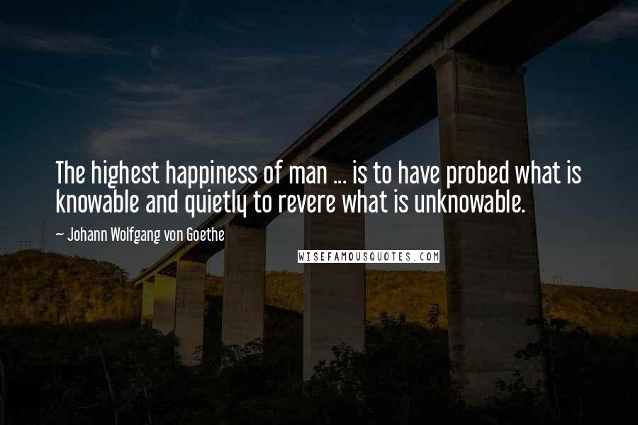 Johann Wolfgang Von Goethe Quotes: The highest happiness of man ... is to have probed what is knowable and quietly to revere what is unknowable.