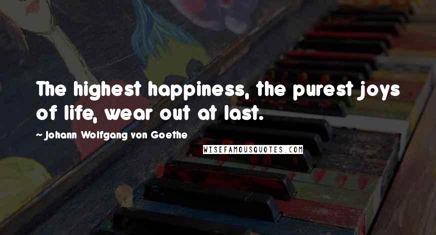 Johann Wolfgang Von Goethe Quotes: The highest happiness, the purest joys of life, wear out at last.