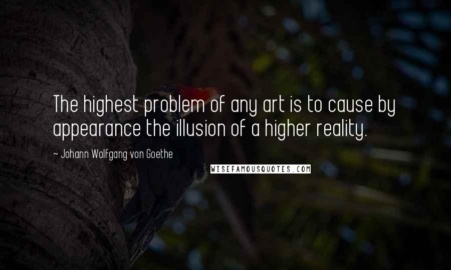 Johann Wolfgang Von Goethe Quotes: The highest problem of any art is to cause by appearance the illusion of a higher reality.