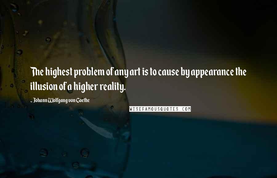 Johann Wolfgang Von Goethe Quotes: The highest problem of any art is to cause by appearance the illusion of a higher reality.