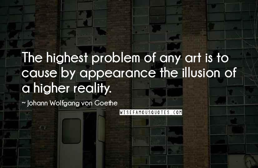 Johann Wolfgang Von Goethe Quotes: The highest problem of any art is to cause by appearance the illusion of a higher reality.