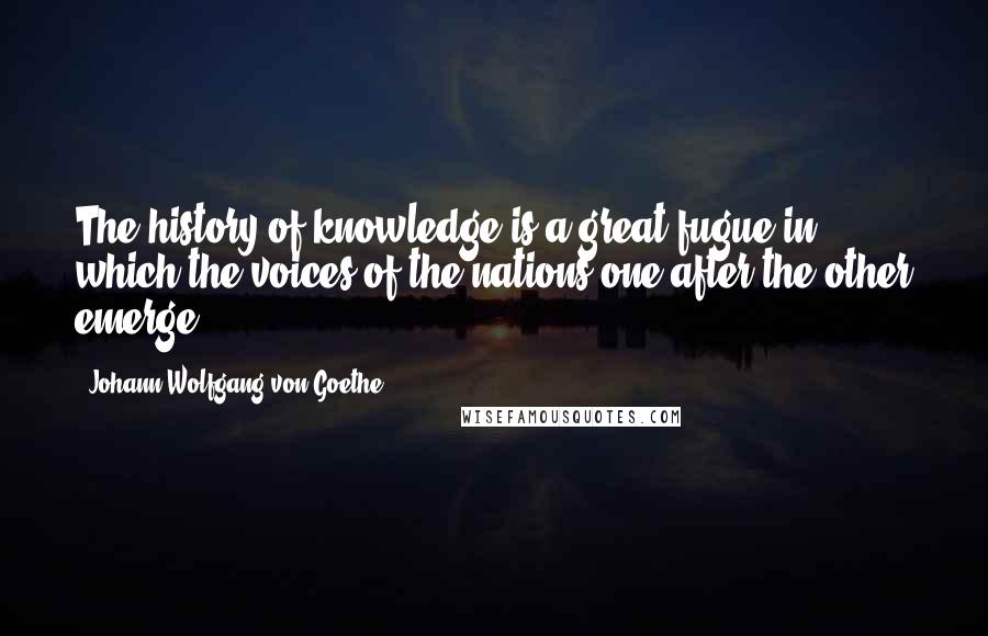 Johann Wolfgang Von Goethe Quotes: The history of knowledge is a great fugue in which the voices of the nations one after the other emerge.