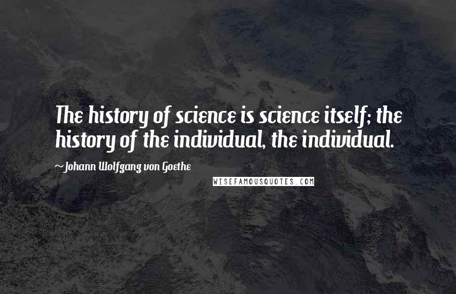 Johann Wolfgang Von Goethe Quotes: The history of science is science itself; the history of the individual, the individual.