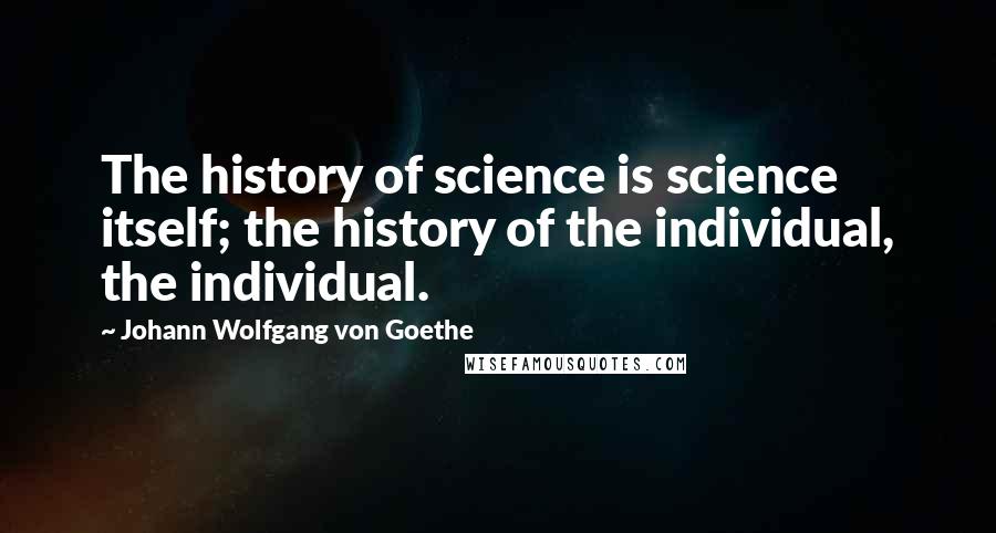 Johann Wolfgang Von Goethe Quotes: The history of science is science itself; the history of the individual, the individual.