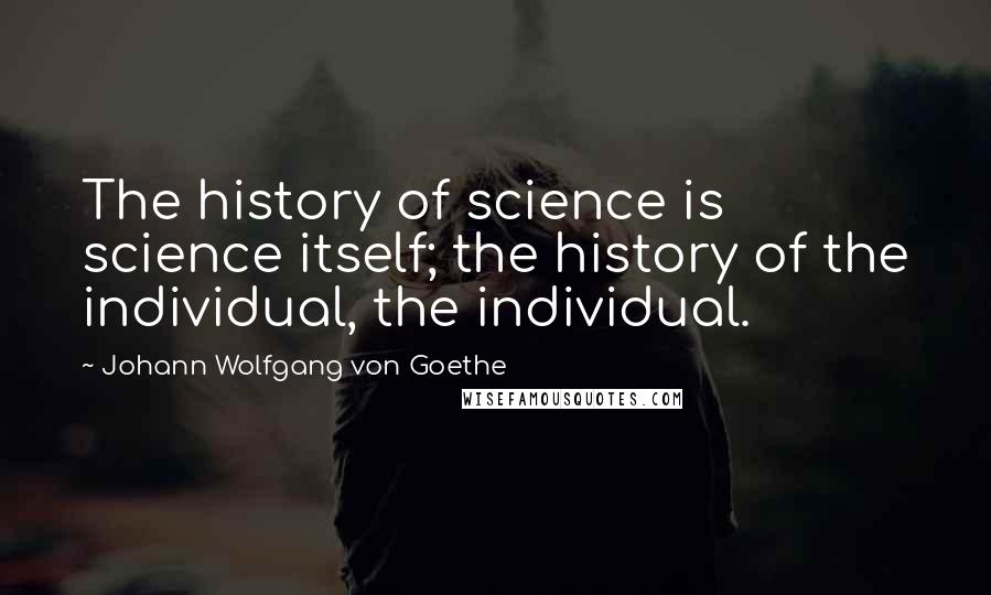 Johann Wolfgang Von Goethe Quotes: The history of science is science itself; the history of the individual, the individual.