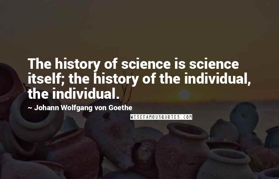 Johann Wolfgang Von Goethe Quotes: The history of science is science itself; the history of the individual, the individual.