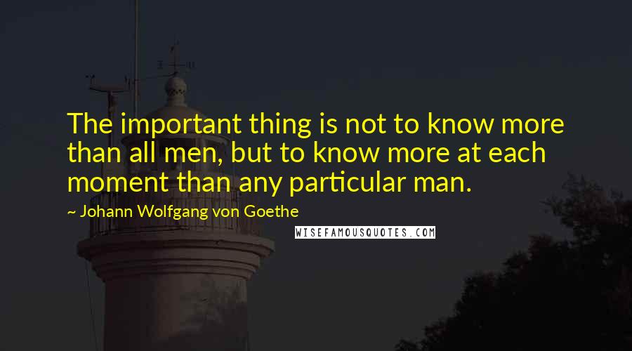 Johann Wolfgang Von Goethe Quotes: The important thing is not to know more than all men, but to know more at each moment than any particular man.