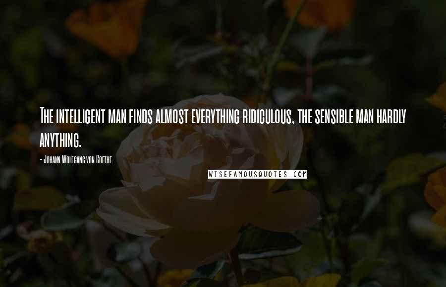 Johann Wolfgang Von Goethe Quotes: The intelligent man finds almost everything ridiculous, the sensible man hardly anything.