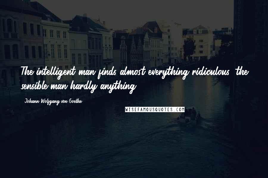 Johann Wolfgang Von Goethe Quotes: The intelligent man finds almost everything ridiculous, the sensible man hardly anything.