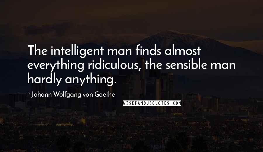 Johann Wolfgang Von Goethe Quotes: The intelligent man finds almost everything ridiculous, the sensible man hardly anything.