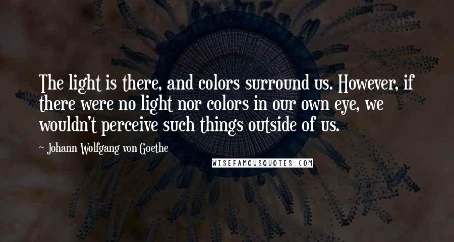 Johann Wolfgang Von Goethe Quotes: The light is there, and colors surround us. However, if there were no light nor colors in our own eye, we wouldn't perceive such things outside of us.