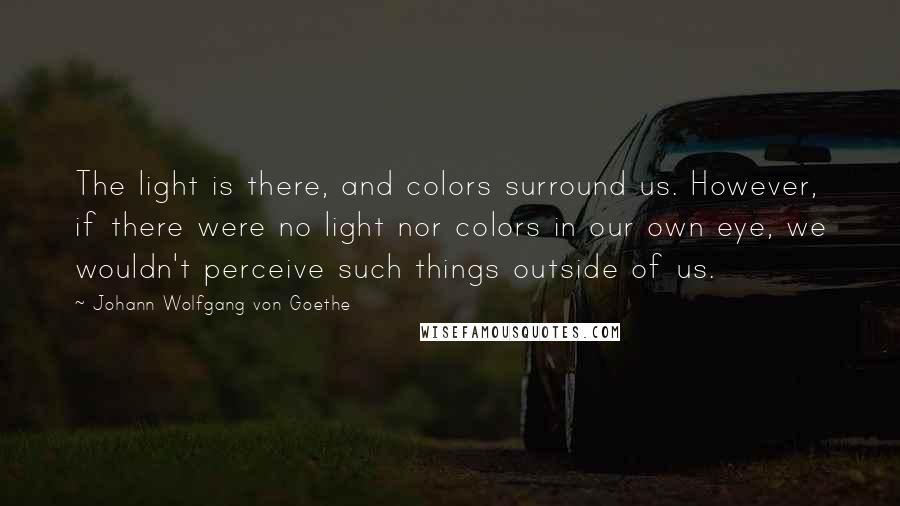 Johann Wolfgang Von Goethe Quotes: The light is there, and colors surround us. However, if there were no light nor colors in our own eye, we wouldn't perceive such things outside of us.