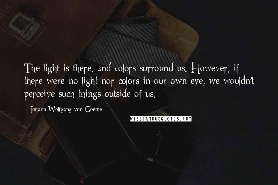 Johann Wolfgang Von Goethe Quotes: The light is there, and colors surround us. However, if there were no light nor colors in our own eye, we wouldn't perceive such things outside of us.