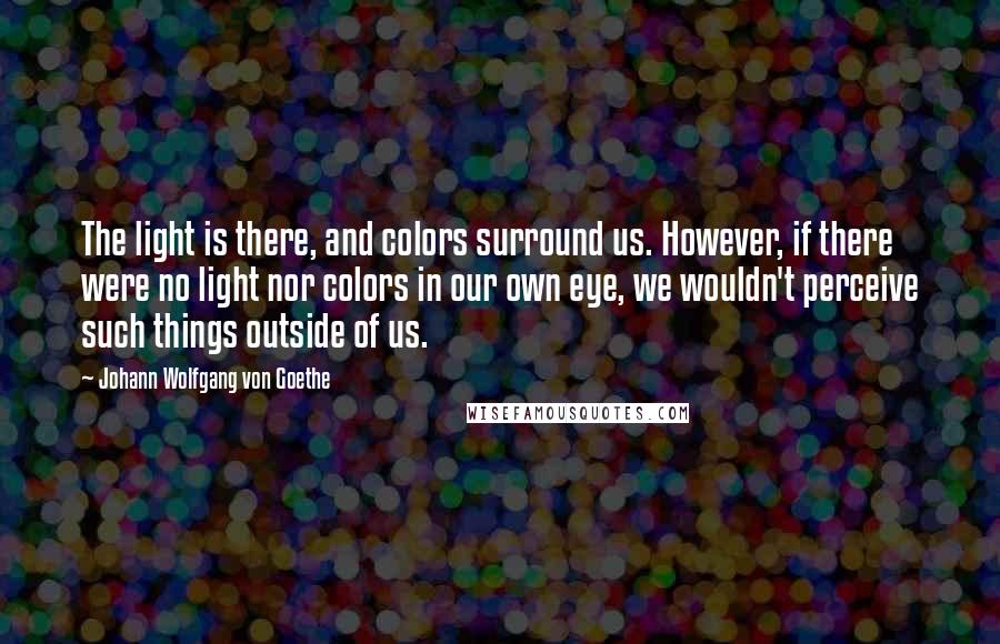 Johann Wolfgang Von Goethe Quotes: The light is there, and colors surround us. However, if there were no light nor colors in our own eye, we wouldn't perceive such things outside of us.