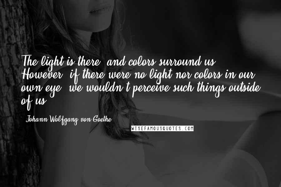 Johann Wolfgang Von Goethe Quotes: The light is there, and colors surround us. However, if there were no light nor colors in our own eye, we wouldn't perceive such things outside of us.