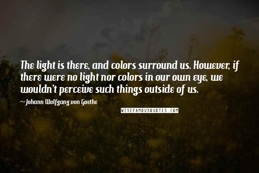 Johann Wolfgang Von Goethe Quotes: The light is there, and colors surround us. However, if there were no light nor colors in our own eye, we wouldn't perceive such things outside of us.