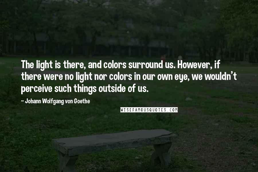 Johann Wolfgang Von Goethe Quotes: The light is there, and colors surround us. However, if there were no light nor colors in our own eye, we wouldn't perceive such things outside of us.