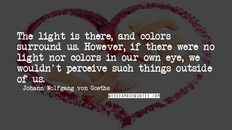 Johann Wolfgang Von Goethe Quotes: The light is there, and colors surround us. However, if there were no light nor colors in our own eye, we wouldn't perceive such things outside of us.