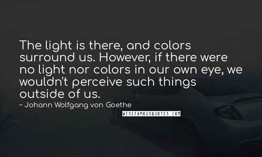 Johann Wolfgang Von Goethe Quotes: The light is there, and colors surround us. However, if there were no light nor colors in our own eye, we wouldn't perceive such things outside of us.