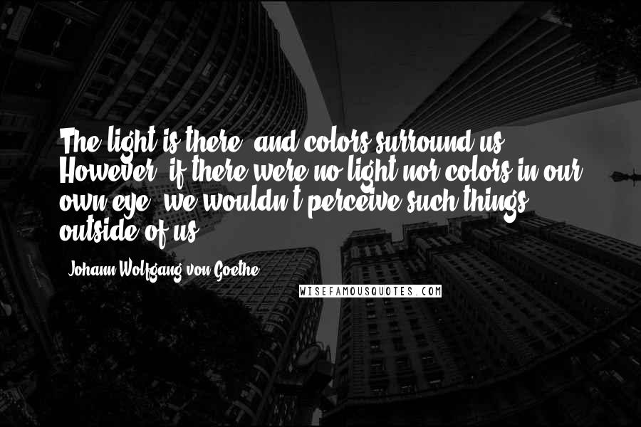 Johann Wolfgang Von Goethe Quotes: The light is there, and colors surround us. However, if there were no light nor colors in our own eye, we wouldn't perceive such things outside of us.