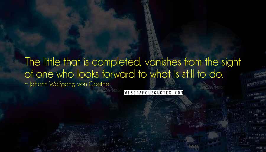 Johann Wolfgang Von Goethe Quotes: The little that is completed, vanishes from the sight of one who looks forward to what is still to do.