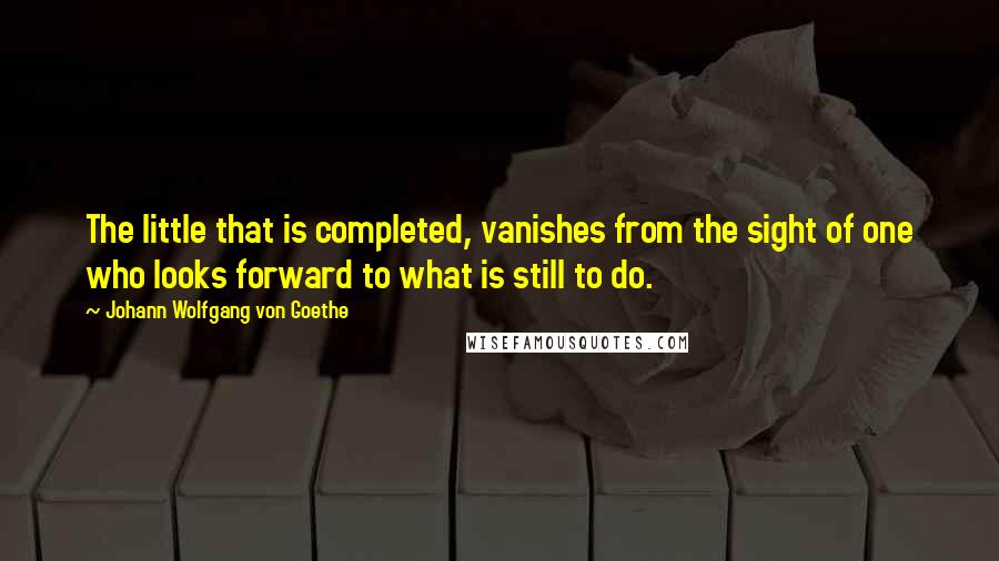 Johann Wolfgang Von Goethe Quotes: The little that is completed, vanishes from the sight of one who looks forward to what is still to do.