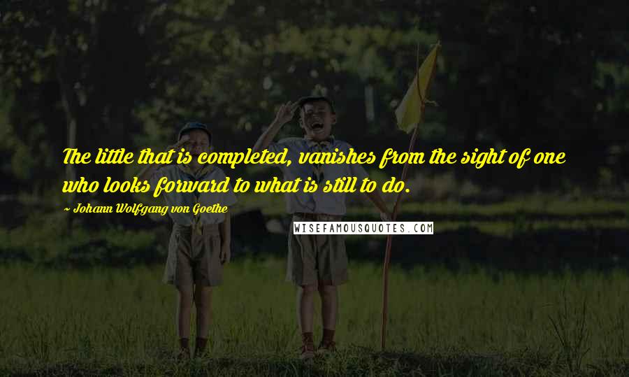 Johann Wolfgang Von Goethe Quotes: The little that is completed, vanishes from the sight of one who looks forward to what is still to do.