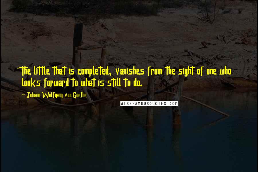 Johann Wolfgang Von Goethe Quotes: The little that is completed, vanishes from the sight of one who looks forward to what is still to do.
