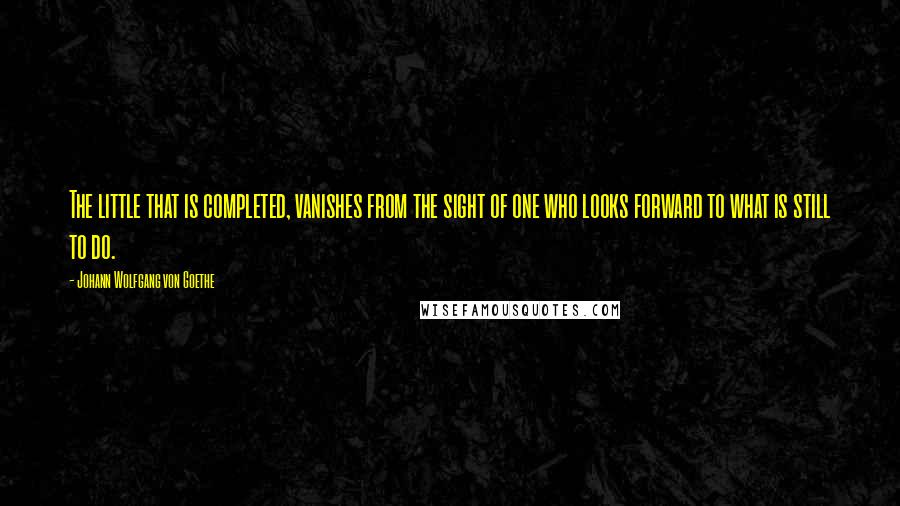 Johann Wolfgang Von Goethe Quotes: The little that is completed, vanishes from the sight of one who looks forward to what is still to do.