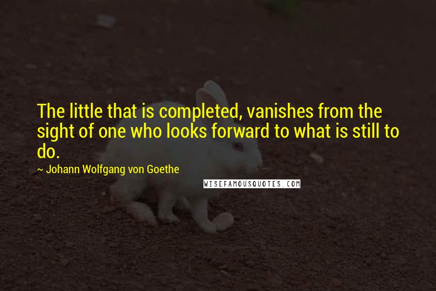 Johann Wolfgang Von Goethe Quotes: The little that is completed, vanishes from the sight of one who looks forward to what is still to do.